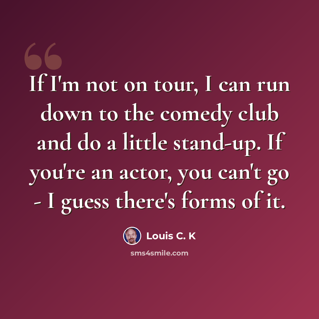 “If I'm not on tour, I can run down to the comedy club and do a little stand-up. If you're an actor, you can't go - I guess there's forms of it.” quote by Louis C. K