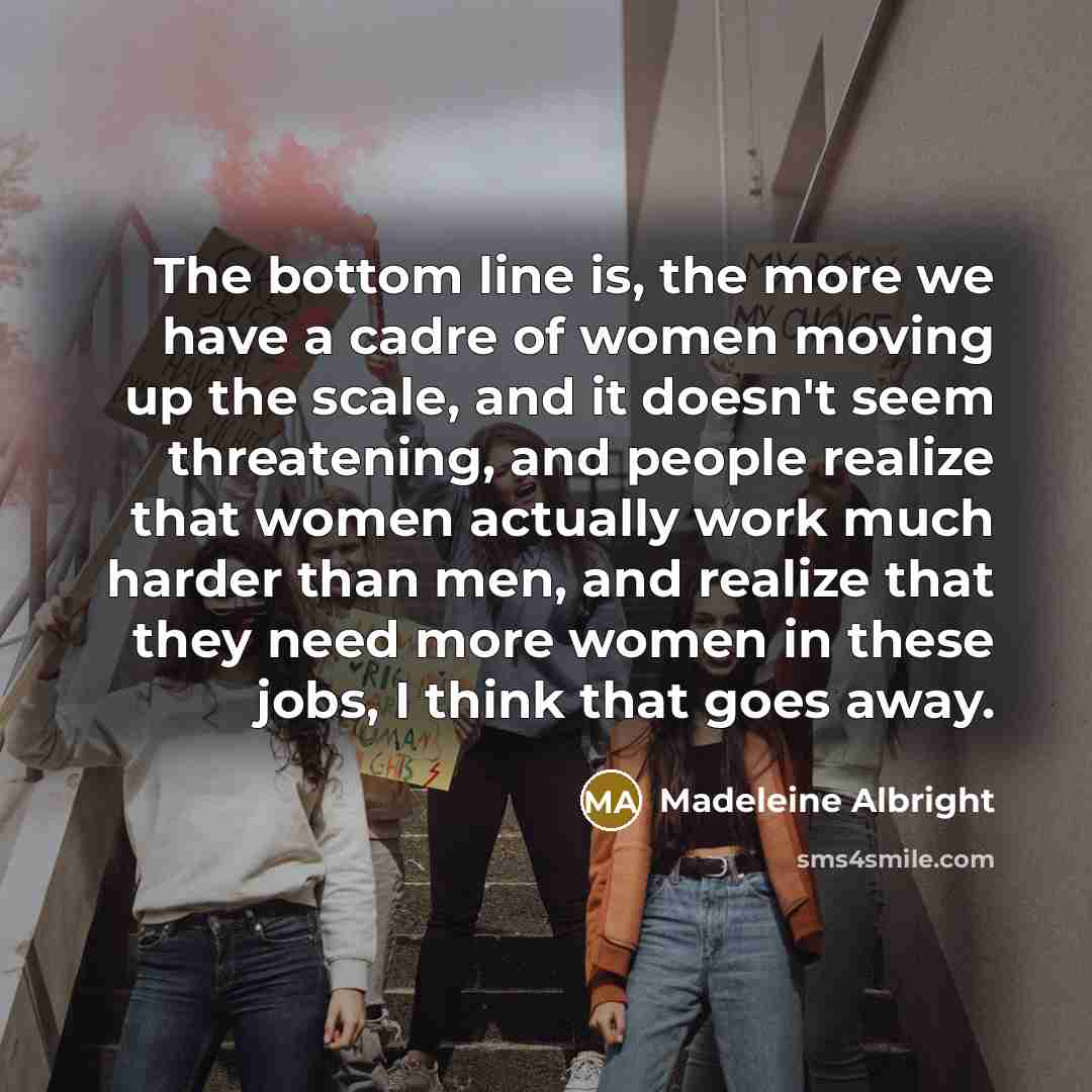 “The bottom line is, the more we have a cadre of women moving up the scale, and it doesn't seem threatening, and people realize that women actually work much harder than men, and realize that they need more women in these jobs, I think that goes away.” quote by Madeleine Albright