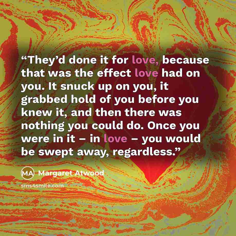 “They’d done it for love, because that was the effect love had on you. It snuck up on you, it grabbed hold of you before you knew it, and then there was nothing you could do. Once you were in it – in love – you would be swept away, regardless.” quote by Margaret Atwood