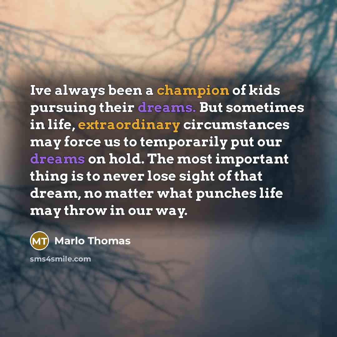 “Ive always been a champion of kids pursuing their dreams. But sometimes in life, extraordinary circumstances may force us to temporarily put our dreams on hold. The most important thing is to never lose sight of that dream, no matter what punches life may throw in our way.” quote by Marlo Thomas