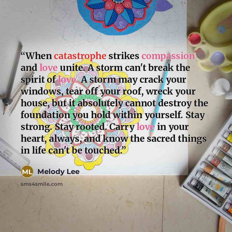 “When catastrophe strikes compassion and love unite. A storm can't break the spirit of love. A storm may crack your windows, tear off your roof, wreck your house, but it absolutely cannot destroy the foundation you hold within yourself. Stay strong. Stay rooted. Carry love in your heart, always…” quote by Melody Lee