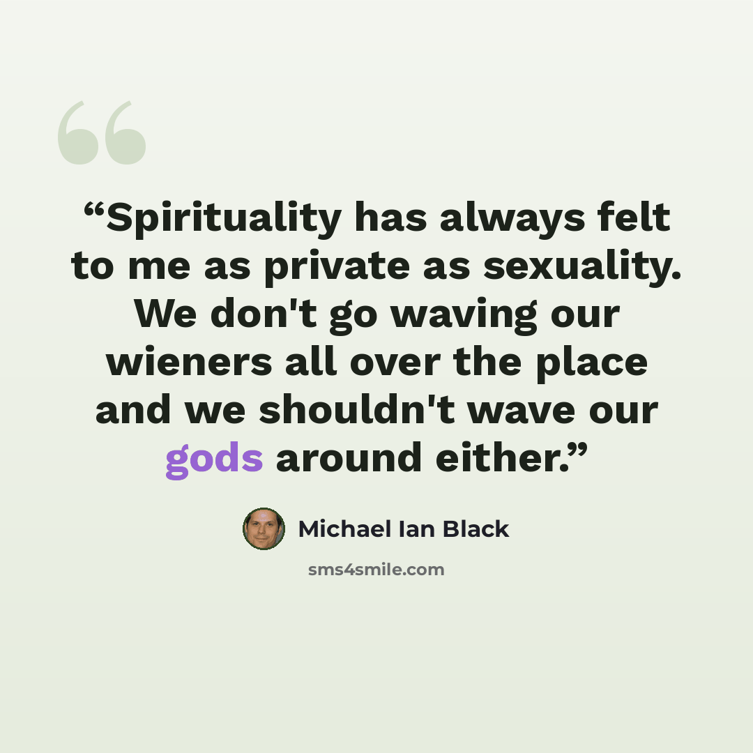 “Spirituality has always felt to me as private as sexuality. We don't go waving our wieners all over the place and we shouldn't wave our gods around either.” quote by Michael Ian Black