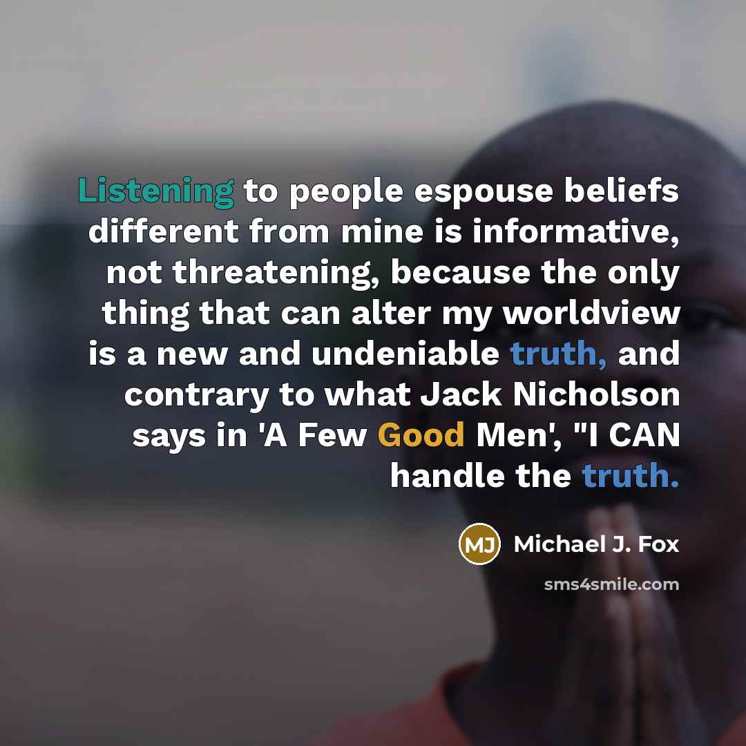 “Listening to people espouse beliefs different from mine is informative, not threatening, because the only thing that can alter my worldview is a new and undeniable truth, and contrary to what Jack Nicholson says in 'A Few Good Men', "I CAN handle the truth.” quote by Michael J. Fox