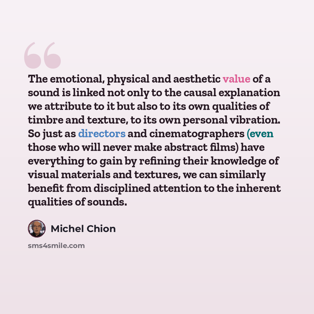 “The emotional, physical and aesthetic value of a sound is linked not only to the causal explanation we attribute to it but also to its own qualities of timbre and texture, to its own personal vibration. So just as directors and cinematographers (even those who will never make abstract films) have…” quote by Michel Chion