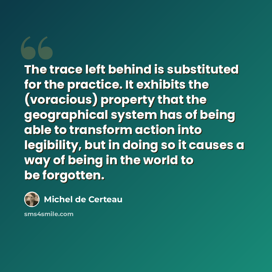 “The trace left behind is substituted for the practice. It exhibits the (voracious) property that the geographical system has of being able to transform action into legibility, but in doing so it causes a way of being in the world to be forgotten.” quote by Michel de Certeau