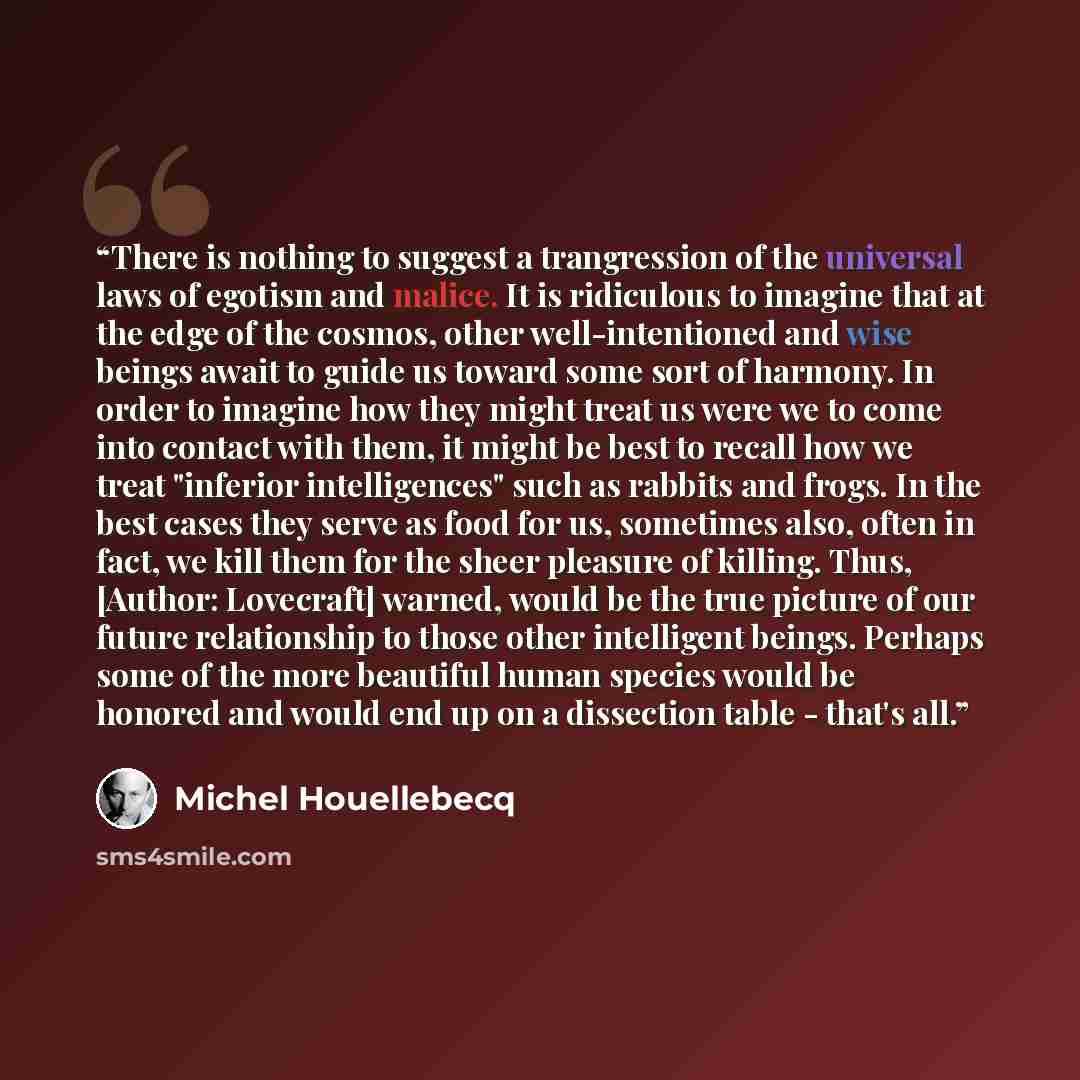 “There is nothing to suggest a trangression of the universal laws of egotism and malice. It is ridiculous to imagine that at the edge of the cosmos, other well-intentioned and wise beings await to guide us toward some sort of harmony. In order to imagine how they might treat us were we to come into…” quote by Michel Houellebecq