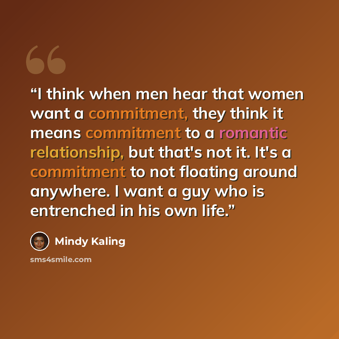 “I think when men hear that women want a commitment, they think it means commitment to a romantic relationship, but that's not it. It's a commitment to not floating around anywhere. I want a guy who is entrenched in his own life.” quote by Mindy Kaling