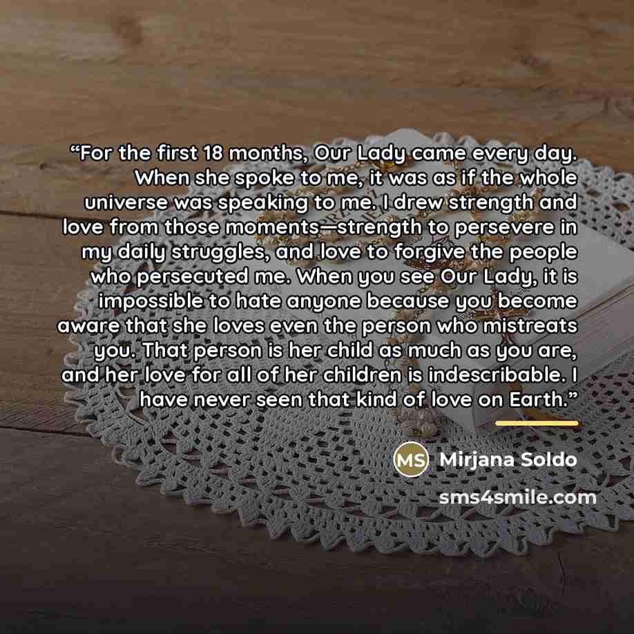 “For the first 18 months, Our Lady came every day. When she spoke to me, it was as if the whole universe was speaking to me. I drew strength and love from those moments—strength to persevere in my daily struggles, and love to forgive the people who persecuted me. When you see Our Lady, it is…” quote by Mirjana Soldo