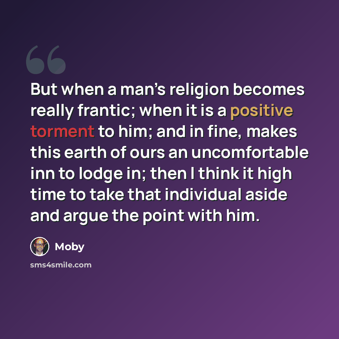 “But when a man’s religion becomes really frantic; when it is a positive torment to him; and in fine, makes this earth of ours an uncomfortable inn to lodge in; then I think it high time to take that individual aside and argue the point with him.” quote by Moby
