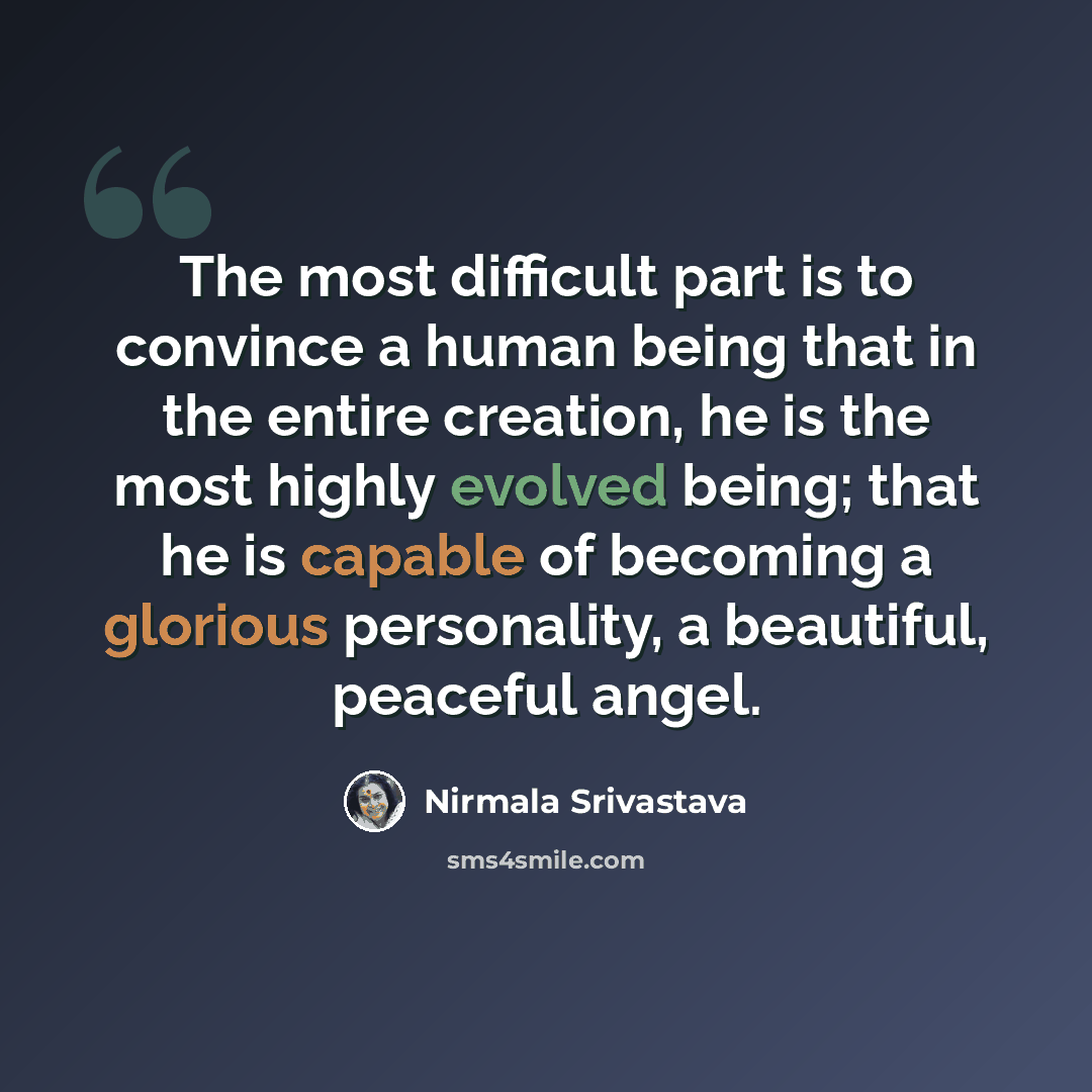 “The most difficult part is to convince a human being that in the entire creation, he is the most highly evolved being; that he is capable of becoming a glorious personality, a beautiful, peaceful angel.” quote by Nirmala Srivastava