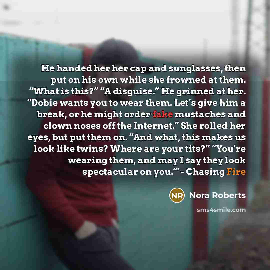 “He handed her her cap and sunglasses, then put on his own while she frowned at them. “What is this?” “A disguise.” He grinned at her. “Dobie wants you to wear them. Let’s give him a break, or he might order fake mustaches and clown noses off the Internet.” She rolled her eyes, but put them on…” quote by Nora Roberts