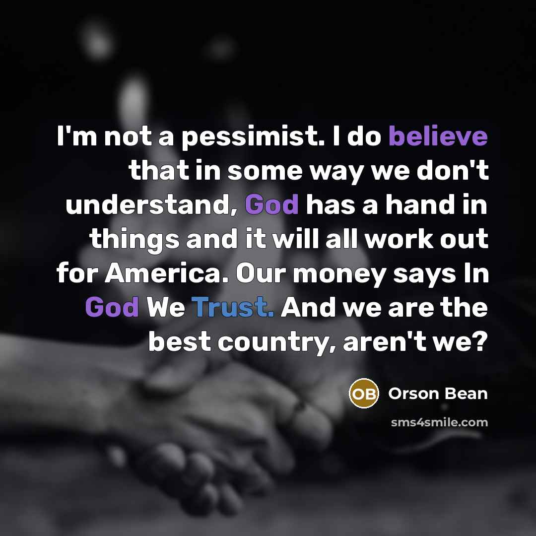 “I'm not a pessimist. I do believe that in some way we don't understand, God has a hand in things and it will all work out for America. Our money says In God We Trust. And we are the best country, aren't we?” quote by Orson Bean