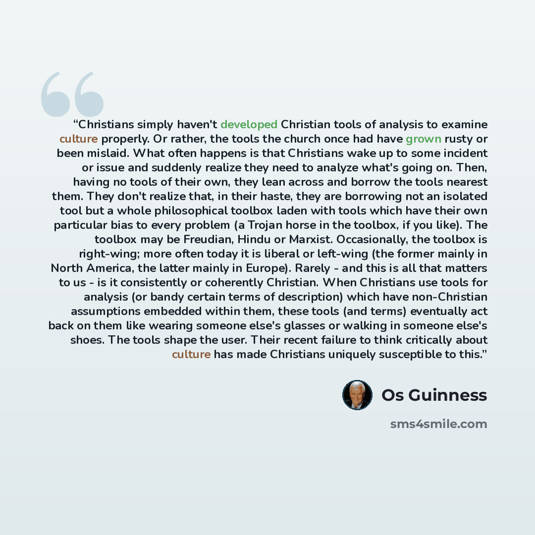 “Christians simply haven't developed Christian tools of analysis to examine culture properly. Or rather, the tools the church once had have grown rusty or been mislaid. What often happens is that Christians wake up to some incident or issue and suddenly realize they need to analyze what's going on…” quote by Os Guinness
