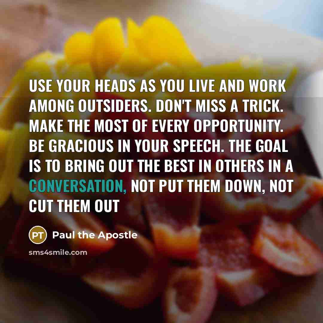 “Use your heads as you live and work among outsiders. Don't miss a trick. Make the most of every opportunity. Be gracious in your speech. The goal is to bring out the best in others in a conversation, not put them down, not cut them out” quote by Paul the Apostle
