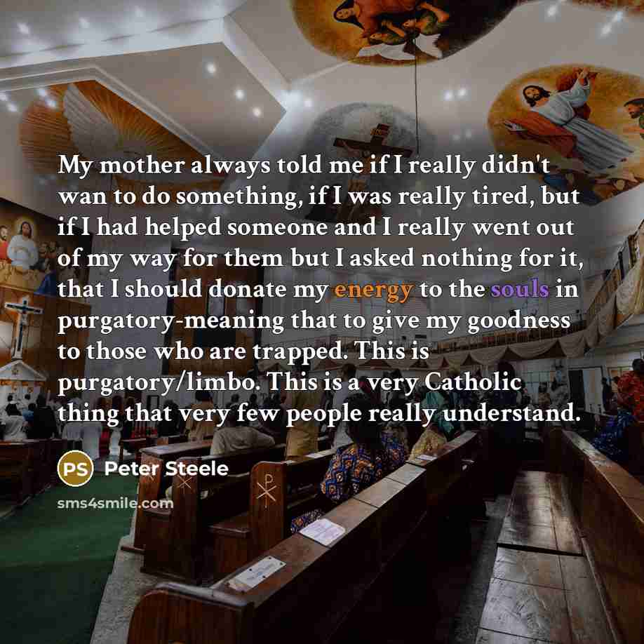 “My mother always told me if I really didn't wan to do something, if I was really tired, but if I had helped someone and I really went out of my way for them but I asked nothing for it, that I should donate my energy to the souls in purgatory-meaning that to give my goodness to those who are…” quote by Peter Steele