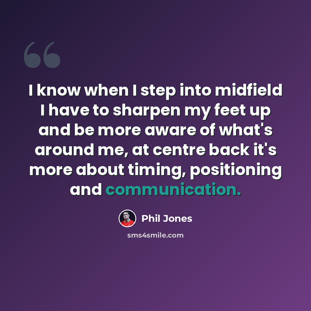 “I know when I step into midfield I have to sharpen my feet up and be more aware of what's around me, at centre back it's more about timing, positioning and communication.” quote by Phil Jones