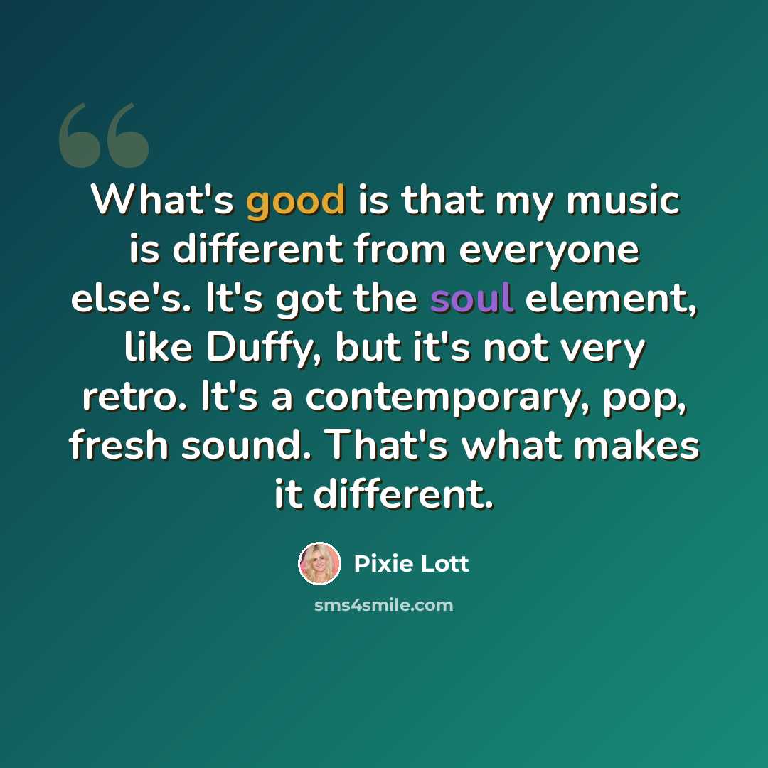 “What's good is that my music is different from everyone else's. It's got the soul element, like Duffy, but it's not very retro. It's a contemporary, pop, fresh sound. That's what makes it different.” quote by Pixie Lott