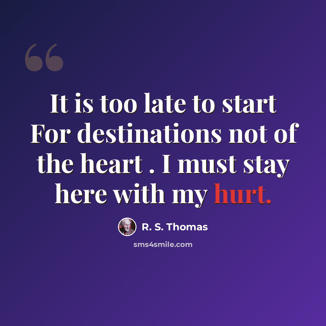 “It is too late to start For destinations not of the heart . I must stay here with my hurt.” quote by R. S. Thomas