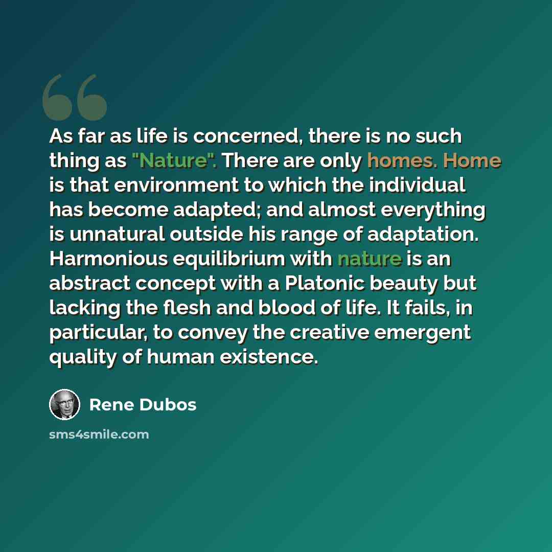 “As far as life is concerned, there is no such thing as "Nature". There are only homes. Home is that environment to which the individual has become adapted; and almost everything is unnatural outside his range of adaptation. Harmonious equilibrium with nature is an abstract concept with a Platonic…” quote by Rene Dubos