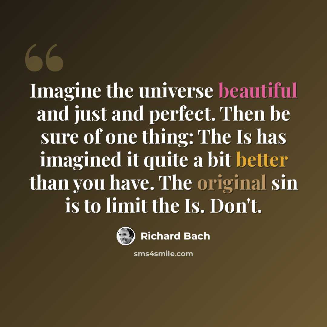 “Imagine the universe beautiful and just and perfect. Then be sure of one thing: The Is has imagined it quite a bit better than you have. The original sin is to limit the Is. Don't.” quote by Richard Bach
