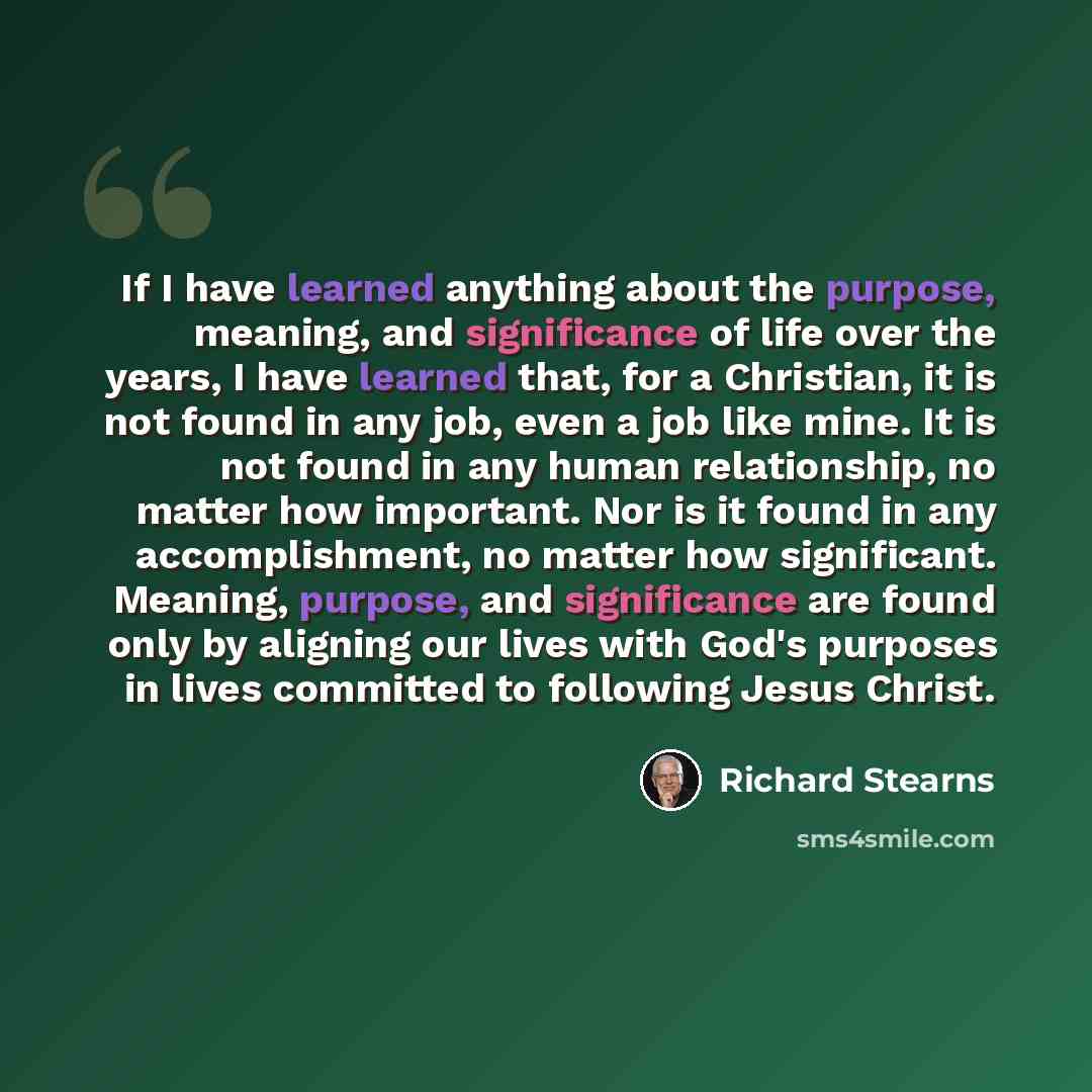 “If I have learned anything about the purpose, meaning, and significance of life over the years, I have learned that, for a Christian, it is not found in any job, even a job like mine. It is not found in any human relationship, no matter how important. Nor is it found in any accomplishment, no…” quote by Richard Stearns
