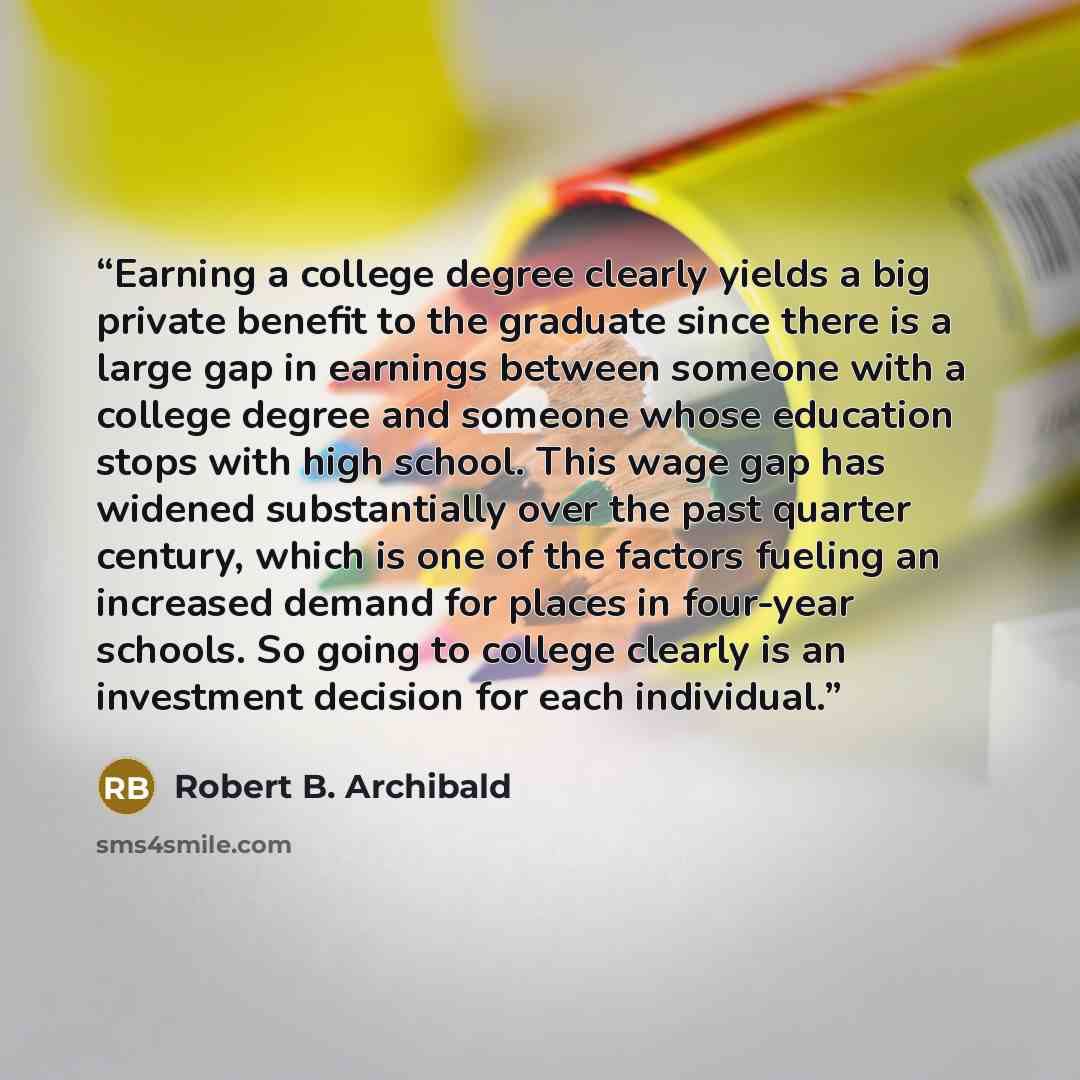 “Earning a college degree clearly yields a big private benefit to the graduate since there is a large gap in earnings between someone with a college degree and someone whose education stops with high school. This wage gap has widened substantially over the past quarter century, which is one of the…” quote by Robert B. Archibald