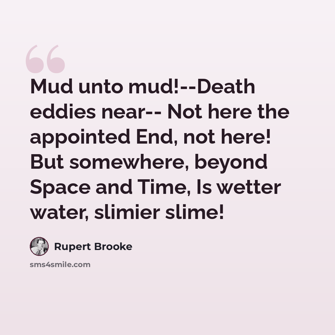 “Mud unto mud!--Death eddies near-- Not here the appointed End, not here! But somewhere, beyond Space and Time, Is wetter water, slimier slime!” quote by Rupert Brooke