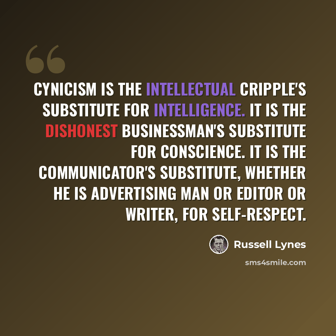 “Cynicism is the intellectual cripple's substitute for intelligence. It is the dishonest businessman's substitute for conscience. It is the communicator's substitute, whether he is advertising man or editor or writer, for self-respect.” quote by Russell Lynes