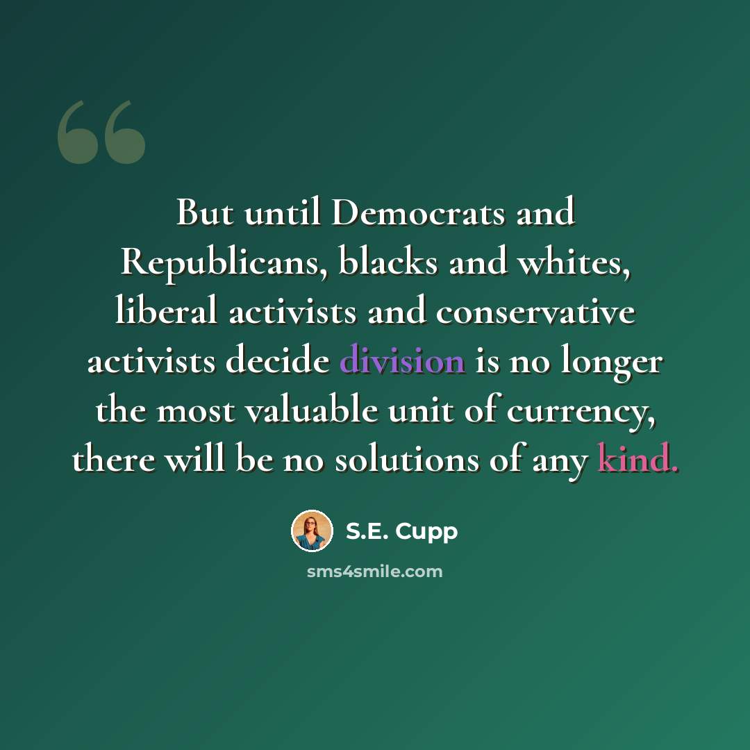 “But until Democrats and Republicans, blacks and whites, liberal activists and conservative activists decide division is no longer the most valuable unit of currency, there will be no solutions of any kind.” quote by S.E. Cupp