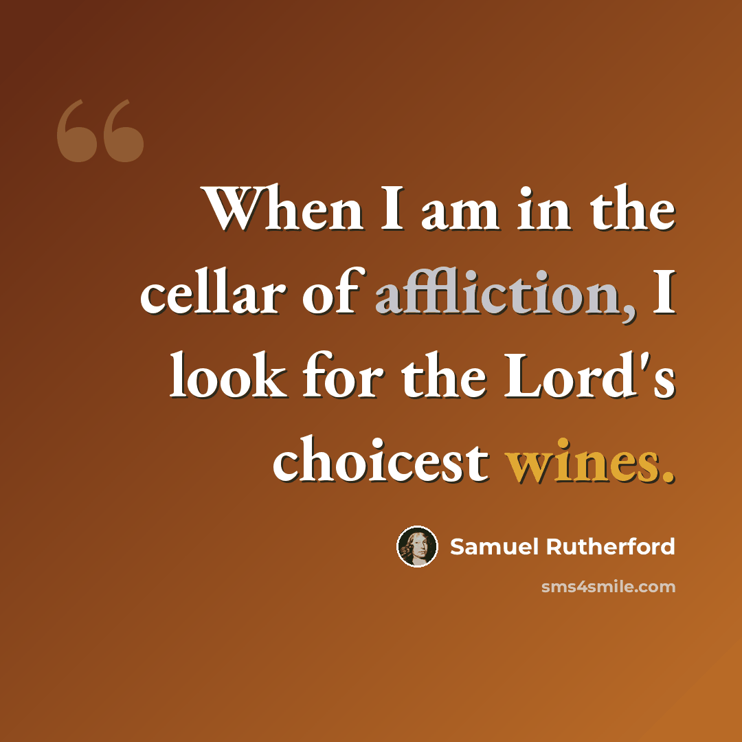 “When I am in the cellar of affliction, I look for the Lord's choicest wines.” quote by Samuel Rutherford