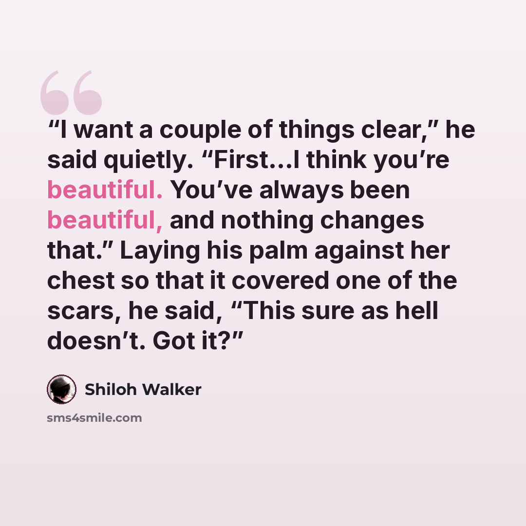 “I want a couple of things clear,” he said quietly. “First…I think you’re beautiful. You’ve always been beautiful, and nothing changes that.” Laying his palm against her chest so that it covered one of the scars, he said, “This sure as hell doesn’t. Got it?” quote by Shiloh Walker