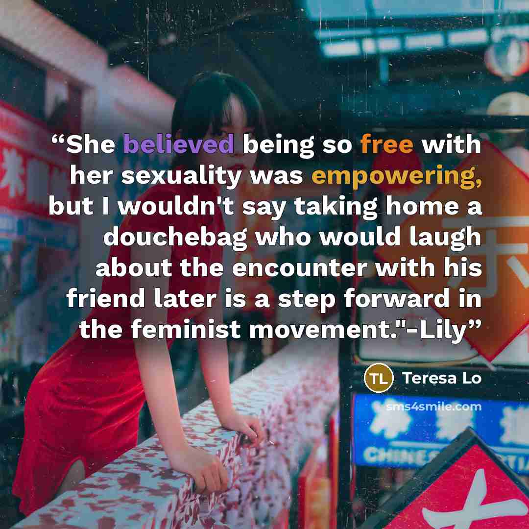 “She believed being so free with her sexuality was empowering, but I wouldn't say taking home a douchebag who would laugh about the encounter with his friend later is a step forward in the feminist movement."-Lily” quote by Teresa Lo