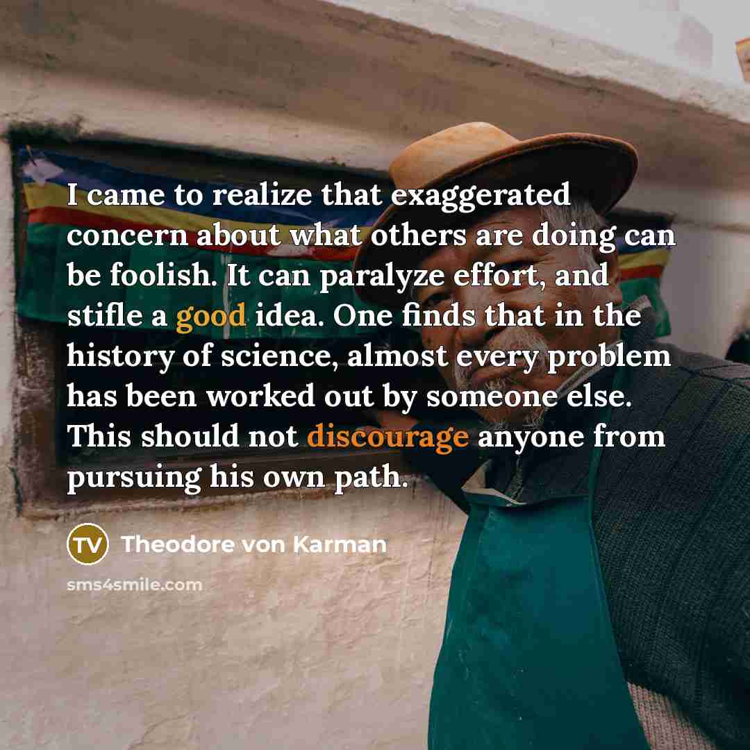 “I came to realize that exaggerated concern about what others are doing can be foolish. It can paralyze effort, and stifle a good idea. One finds that in the history of science, almost every problem has been worked out by someone else. This should not discourage anyone from pursuing his own path.” quote by Theodore von Karman