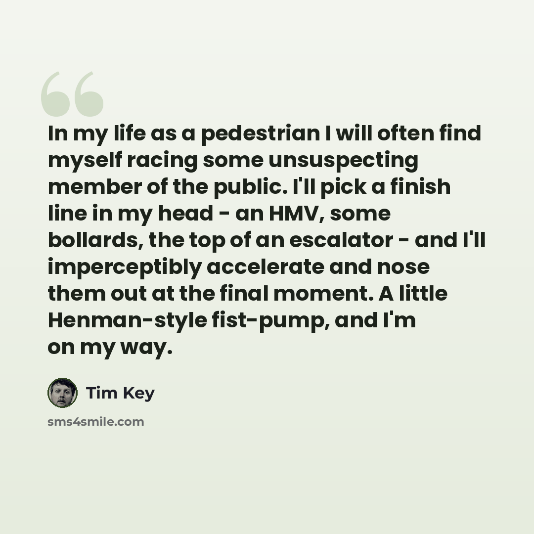 “In my life as a pedestrian I will often find myself racing some unsuspecting member of the public. I'll pick a finish line in my head - an HMV, some bollards, the top of an escalator - and I'll imperceptibly accelerate and nose them out at the final moment. A little Henman-style fist-pump, and I'm…” quote by Tim Key