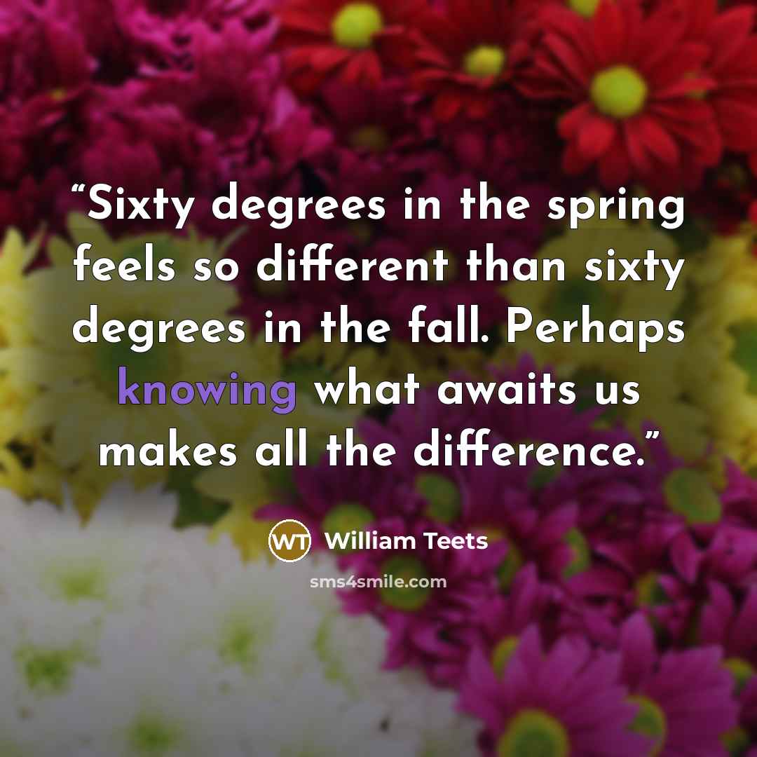 “Sixty degrees in the spring feels so different than sixty degrees in the fall. Perhaps knowing what awaits us makes all the difference.” quote by William Teets