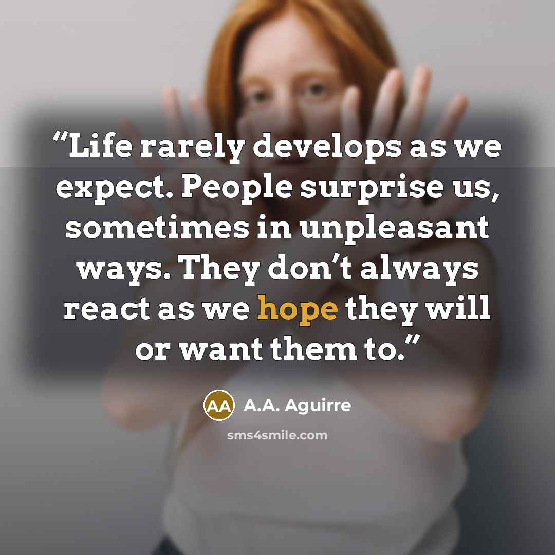 “Life rarely develops as we expect. People surprise us, sometimes in unpleasant ways. They don’t always react as we hope they will or want them to.” quote by A.A. Aguirre