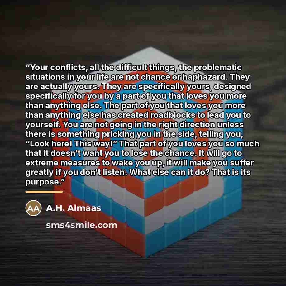 “Your conflicts, all the difficult things, the problematic situations in your life are not chance or haphazard. They are actually yours. They are specifically yours, designed specifically for you by a part of you that loves you more than anything else. The part of you that loves you more than…” quote by A.H. Almaas
