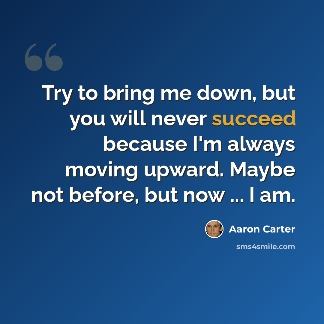 “Try to bring me down, but you will never succeed because I'm always moving upward. Maybe not before, but now ... I am.” quote by Aaron Carter