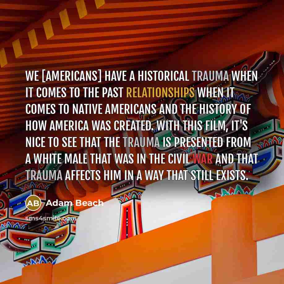 “We [Americans] have a historical trauma when it comes to the past relationships when it comes to Native Americans and the history of how America was created. With this film, it's nice to see that the trauma is presented from a white male that was in the Civil War and that trauma affects him in a…” quote by Adam Beach