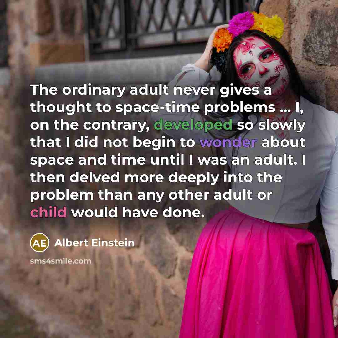 “The ordinary adult never gives a thought to space-time problems ... I, on the contrary, developed so slowly that I did not begin to wonder about space and time until I was an adult. I then delved more deeply into the problem than any other adult or child would have done.” quote by Albert Einstein