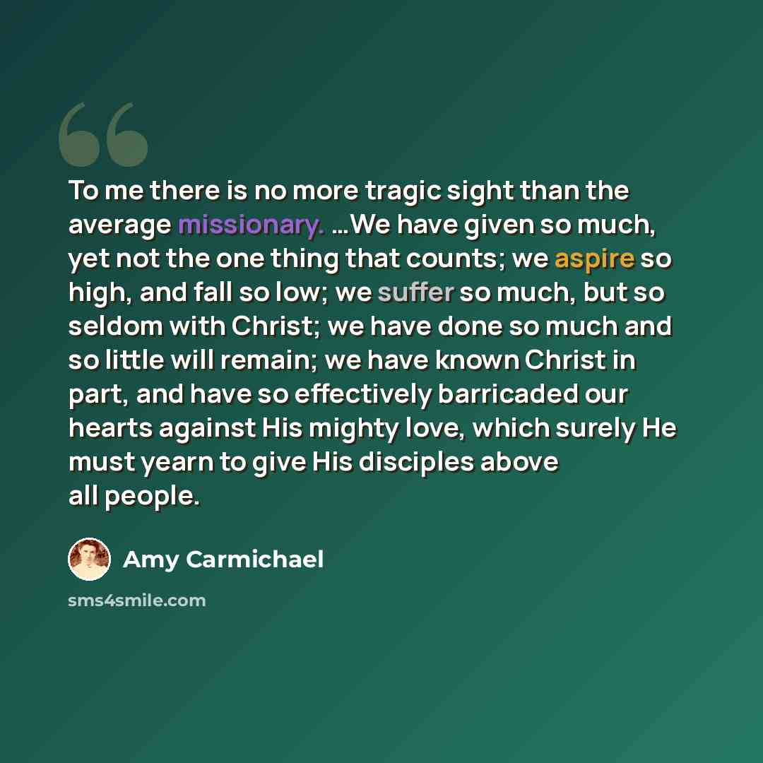 “To me there is no more tragic sight than the average missionary. …We have given so much, yet not the one thing that counts; we aspire so high, and fall so low; we suffer so much, but so seldom with Christ; we have done so much and so little will remain; we have known Christ in part, and have so…” quote by Amy Carmichael