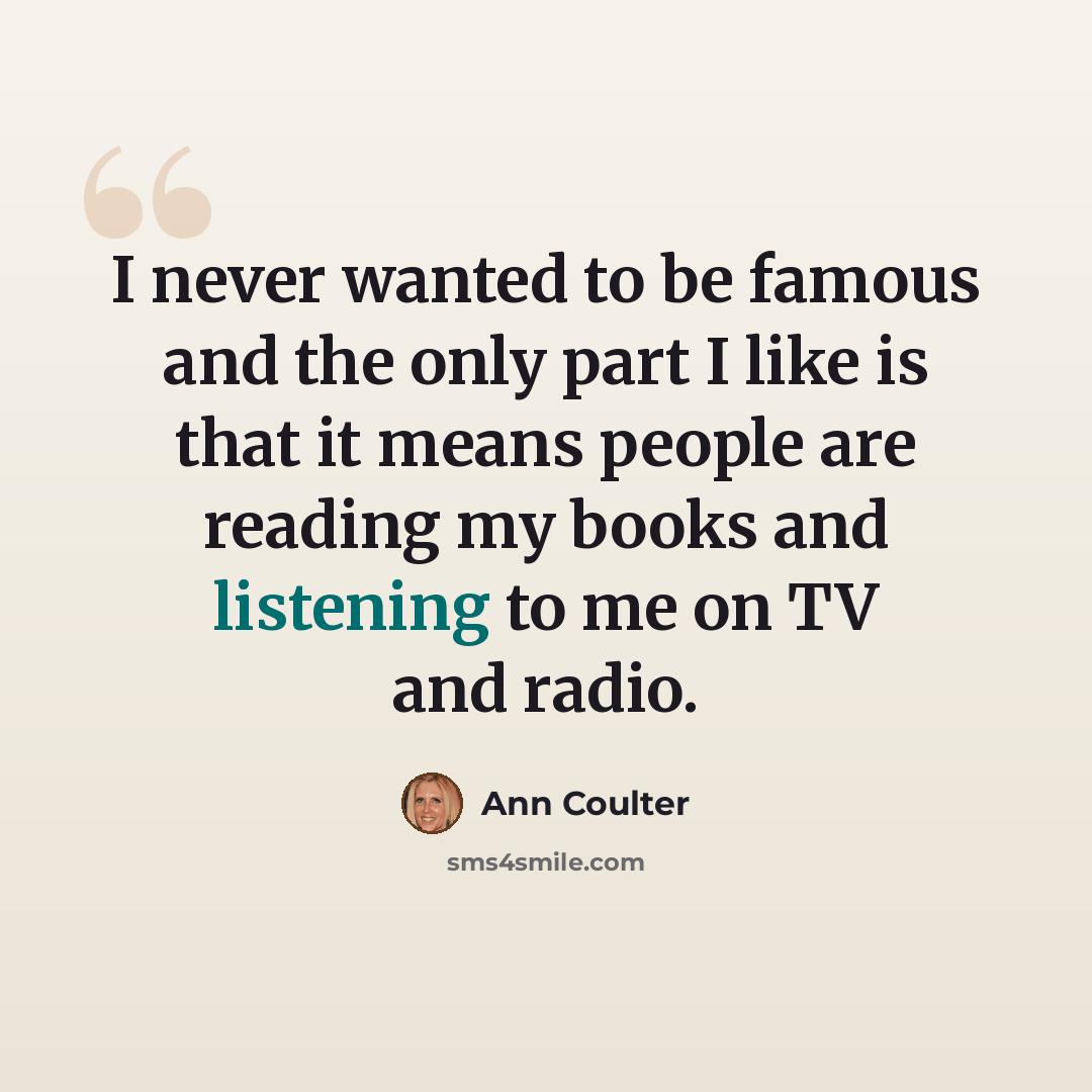 “I never wanted to be famous and the only part I like is that it means people are reading my books and listening to me on TV and radio.” quote by Ann Coulter