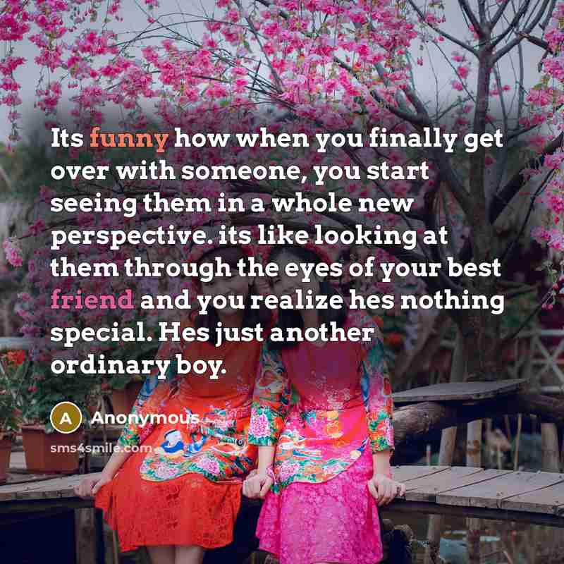 “Its funny how when you finally get over with someone, you start seeing them in a whole new perspective. its like looking at them through the eyes of your best friend and you realize hes nothing special. Hes just another ordinary boy.” quote by Anonymous