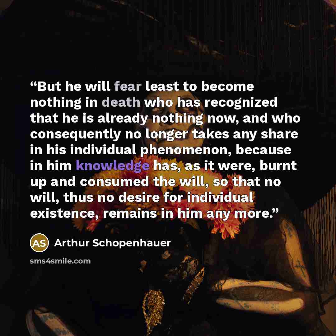 “But he will fear least to become nothing in death who has recognized that he is already nothing now, and who consequently no longer takes any share in his individual phenomenon, because in him knowledge has, as it were, burnt up and consumed the will, so that no will, thus no desire for individual…” quote by Arthur Schopenhauer