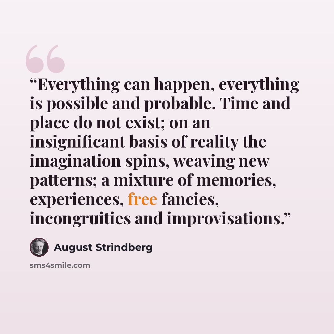 “Everything can happen, everything is possible and probable. Time and place do not exist; on an insignificant basis of reality the imagination spins, weaving new patterns; a mixture of memories, experiences, free fancies, incongruities and improvisations.” quote by August Strindberg