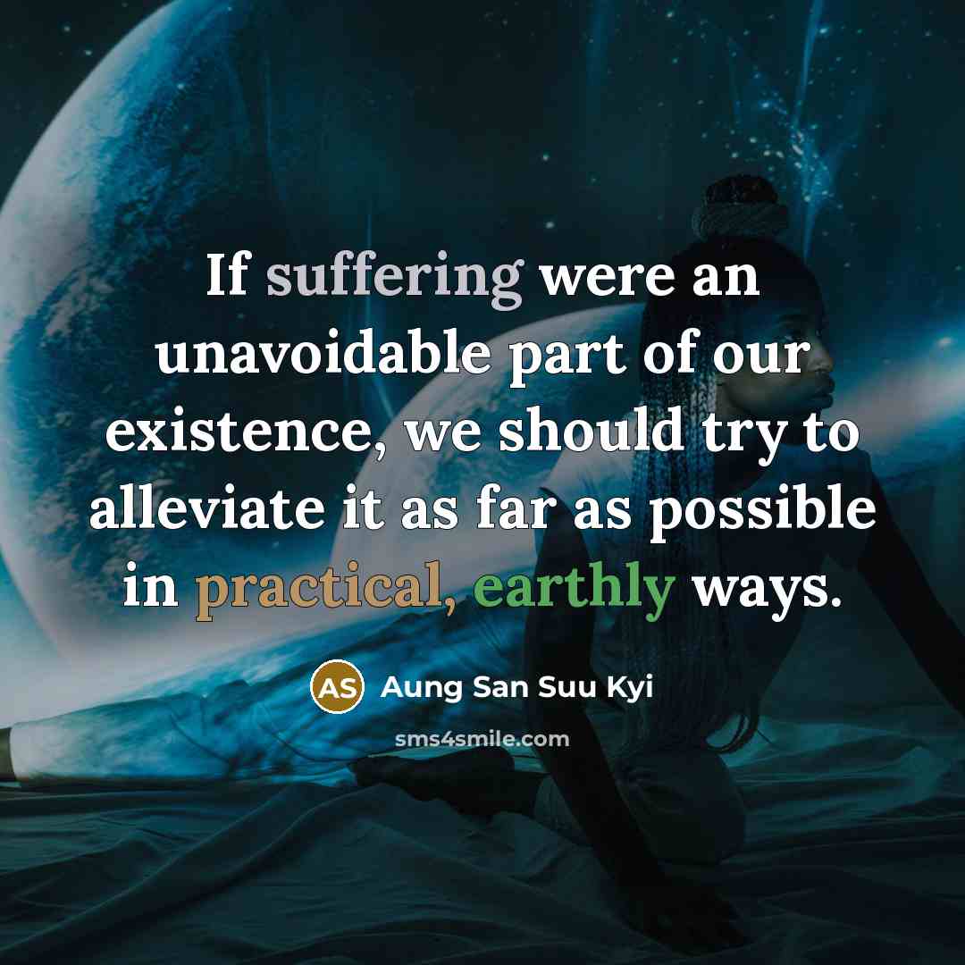 “If suffering were an unavoidable part of our existence, we should try to alleviate it as far as possible in practical, earthly ways.” quote by Aung San Suu Kyi