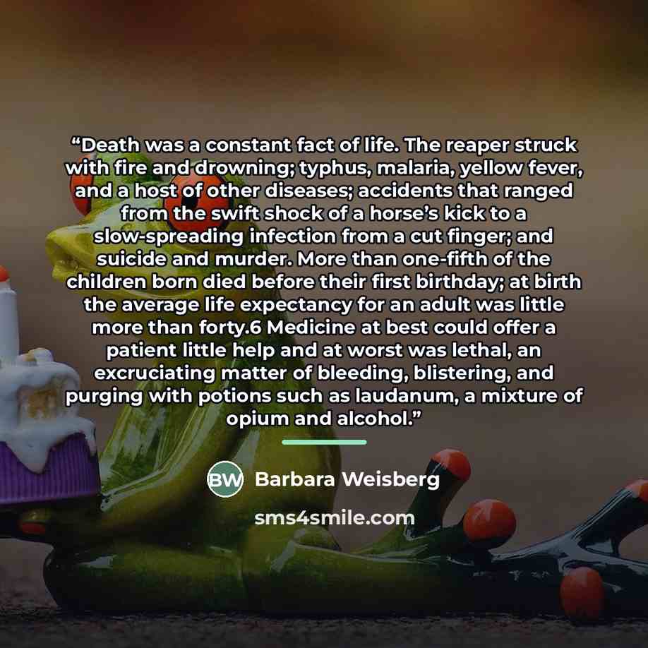 “Death was a constant fact of life. The reaper struck with fire and drowning; typhus, malaria, yellow fever, and a host of other diseases; accidents that ranged from the swift shock of a horse’s kick to a slow-spreading infection from a cut finger; and suicide and murder. More than one-fifth of the…” quote by Barbara Weisberg
