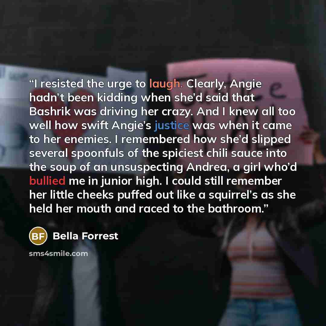 “I resisted the urge to laugh. Clearly, Angie hadn’t been kidding when she’d said that Bashrik was driving her crazy. And I knew all too well how swift Angie’s justice was when it came to her enemies. I remembered how she’d slipped several spoonfuls of the spiciest chili sauce into the soup of an…” quote by Bella Forrest