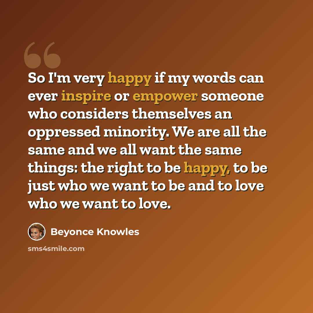 “So I'm very happy if my words can ever inspire or empower someone who considers themselves an oppressed minority. We are all the same and we all want the same things: the right to be happy, to be just who we want to be and to love who we want to love.” quote by Beyonce Knowles