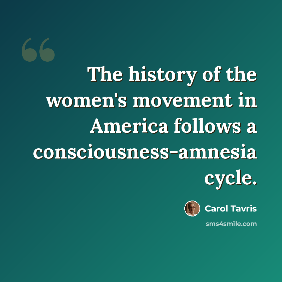 “The history of the women's movement in America follows a consciousness-amnesia cycle.” quote by Carol Tavris
